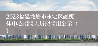 2023福建龙岩市永定区融媒体中心招聘人员拟聘用公示（二）