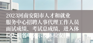 2023河南安阳市人才和就业服务中心招聘人事代理工作人员面试成绩、考试总成绩、进入体检人员名单公示及体检安排