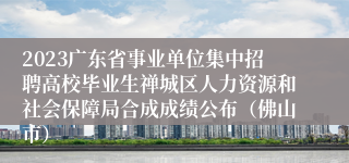 2023广东省事业单位集中招聘高校毕业生禅城区人力资源和社会保障局合成成绩公布（佛山市）