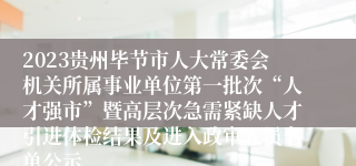 2023贵州毕节市人大常委会机关所属事业单位第一批次“人才强市”暨高层次急需紧缺人才引进体检结果及进入政审人员名单公示