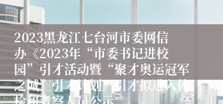2023黑龙江七台河市委网信办《2023年“市委书记进校园”引才活动暨“聚才奥运冠军之城”引才计划》引才拟进入体检和考察人员公示