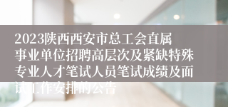 2023陕西西安市总工会直属事业单位招聘高层次及紧缺特殊专业人才笔试人员笔试成绩及面试工作安排的公告