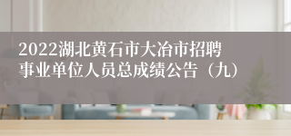 2022湖北黄石市大冶市招聘事业单位人员总成绩公告（九）