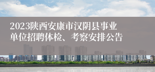 2023陕西安康市汉阴县事业单位招聘体检、考察安排公告