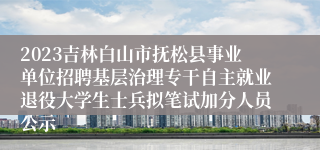 2023吉林白山市抚松县事业单位招聘基层治理专干自主就业退役大学生士兵拟笔试加分人员公示