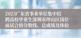 2023广东省事业单位集中招聘高校毕业生深圳市坪山区岗位面试合格分数线、总成绩及体检公告