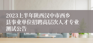 2023上半年陕西汉中市西乡县事业单位招聘高层次人才专业测试公告