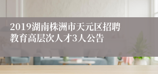 2019湖南株洲市天元区招聘教育高层次人才3人公告