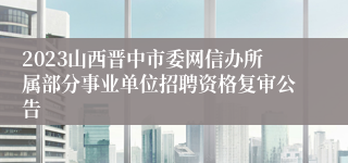 2023山西晋中市委网信办所属部分事业单位招聘资格复审公告