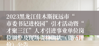 2023黑龙江佳木斯抚远市“市委书记进校园”引才活动暨“才聚三江”人才引进事业单位岗位调整及现场资格确认（资历评价）公告