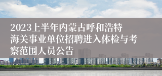 2023上半年内蒙古呼和浩特海关事业单位招聘进入体检与考察范围人员公告
