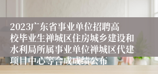 2023广东省事业单位招聘高校毕业生禅城区住房城乡建设和水利局所属事业单位禅城区代建项目中心等合成成绩公布