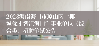 2023海南海口市琼山区“椰城优才智汇海口”事业单位（综合类）招聘笔试公告