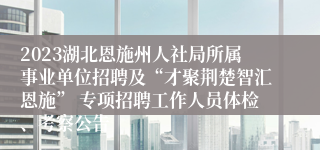 2023湖北恩施州人社局所属事业单位招聘及“才聚荆楚智汇恩施” 专项招聘工作人员体检、考察公告
