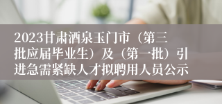 2023甘肃酒泉玉门市（第三批应届毕业生）及（第一批）引进急需紧缺人才拟聘用人员公示