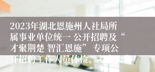 2023年湖北恩施州人社局所属事业单位统一 公开招聘及“才聚荆楚 智汇恩施” 专项公开招聘工作人员体检、考察公告 