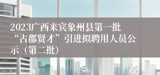 2023广西来宾象州县第一批“古郡贤才”引进拟聘用人员公示（第二批）