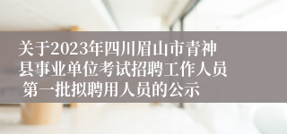 关于2023年四川眉山市青神县事业单位考试招聘工作人员  第一批拟聘用人员的公示