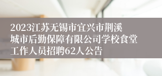 2023江苏无锡市宜兴市荆溪城市后勤保障有限公司学校食堂工作人员招聘62人公告