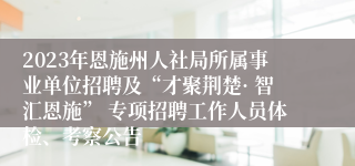 2023年恩施州人社局所属事业单位招聘及“才聚荆楚· 智汇恩施” 专项招聘工作人员体检、考察公告