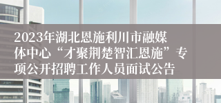 2023年湖北恩施利川市融媒体中心“才聚荆楚智汇恩施”专项公开招聘工作人员面试公告