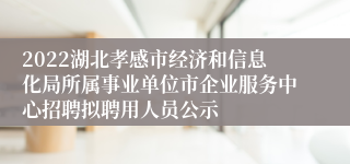 2022湖北孝感市经济和信息化局所属事业单位市企业服务中心招聘拟聘用人员公示
