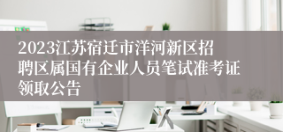2023江苏宿迁市洋河新区招聘区属国有企业人员笔试准考证领取公告