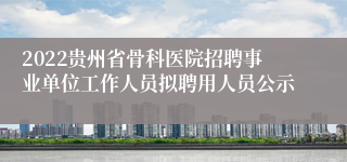 2022贵州省骨科医院招聘事业单位工作人员拟聘用人员公示