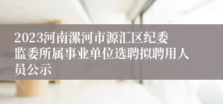 2023河南漯河市源汇区纪委监委所属事业单位选聘拟聘用人员公示
