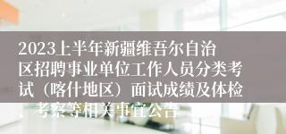 2023上半年新疆维吾尔自治区招聘事业单位工作人员分类考试（喀什地区）面试成绩及体检、考察等相关事宜公告