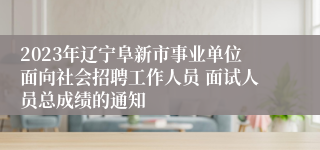 2023年辽宁阜新市事业单位面向社会招聘工作人员 面试人员总成绩的通知