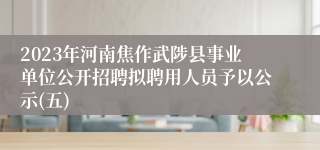 2023年河南焦作武陟县事业单位公开招聘拟聘用人员予以公示(五)