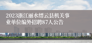 2023浙江丽水缙云县机关事业单位编外招聘87人公告