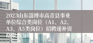 2023山东淄博市高青县事业单位综合类岗位（A1、A2、A3、A5类岗位）招聘递补资格审查公告