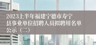 2023上半年福建宁德市寿宁县事业单位招聘人员拟聘用名单公示（二）