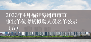 2023年4月福建漳州市市直事业单位考试拟聘人员名单公示（五）
