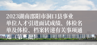 2023湖南邵阳市洞口县事业单位人才引进面试成绩、体检名单及体检、档案转递有关事项通知（第三批）