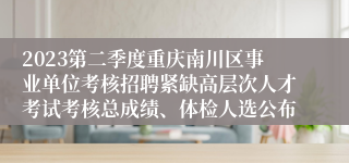 2023第二季度重庆南川区事业单位考核招聘紧缺高层次人才考试考核总成绩、体检人选公布