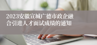 2023安徽宣城广德市政企融合引进人才面试成绩的通知