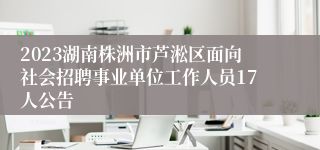 2023湖南株洲市芦淞区面向社会招聘事业单位工作人员17人公告