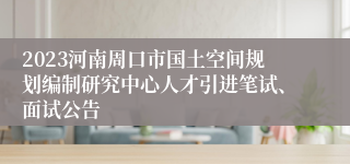 2023河南周口市国土空间规划编制研究中心人才引进笔试、面试公告