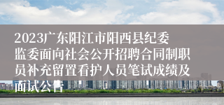 2023广东阳江市阳西县纪委监委面向社会公开招聘合同制职员补充留置看护人员笔试成绩及面试公告