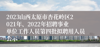 2023山西太原市杏花岭区2021年、2022年招聘事业单位工作人员第四批拟聘用人员公示