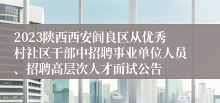 2023陕西西安阎良区从优秀村社区干部中招聘事业单位人员、招聘高层次人才面试公告