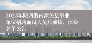 2023年陕西渭南潼关县事业单位招聘面试人员总成绩、体检名单公告