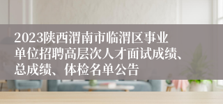 2023陕西渭南市临渭区事业单位招聘高层次人才面试成绩、总成绩、体检名单公告