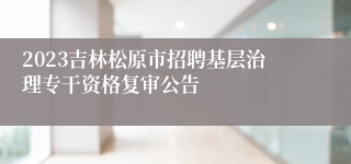 2023吉林松原市招聘基层治理专干资格复审公告