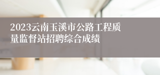 2023云南玉溪市公路工程质量监督站招聘综合成绩