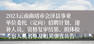 2023云南曲靖市会泽县事业单位委托（定向）招聘计划、递补人员、资格复审结果、拟体检考察人员名单及相关事宜公告