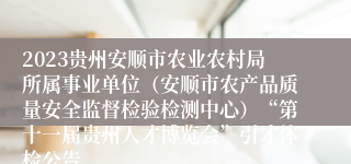 2023贵州安顺市农业农村局所属事业单位（安顺市农产品质量安全监督检验检测中心）“第十一届贵州人才博览会”引才体检公告